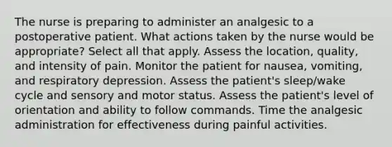 The nurse is preparing to administer an analgesic to a postoperative patient. What actions taken by the nurse would be appropriate? Select all that apply. Assess the location, quality, and intensity of pain. Monitor the patient for nausea, vomiting, and respiratory depression. Assess the patient's sleep/wake cycle and sensory and motor status. Assess the patient's level of orientation and ability to follow commands. Time the analgesic administration for effectiveness during painful activities.