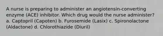 A nurse is preparing to administer an angiotensin-converting enzyme (ACE) inhibitor. Which drug would the nurse administer? a. Captopril (Capoten) b. Furosemide (Lasix) c. Spironolactone (Aldactone) d. Chlorothiazide (Diuril)