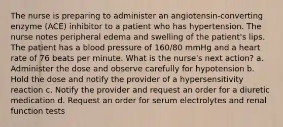 The nurse is preparing to administer an angiotensin-converting enzyme (ACE) inhibitor to a patient who has hypertension. The nurse notes peripheral edema and swelling of the patient's lips. The patient has a blood pressure of 160/80 mmHg and a heart rate of 76 beats per minute. What is the nurse's next action? a. Administer the dose and observe carefully for hypotension b. Hold the dose and notify the provider of a hypersensitivity reaction c. Notify the provider and request an order for a diuretic medication d. Request an order for serum electrolytes and renal function tests