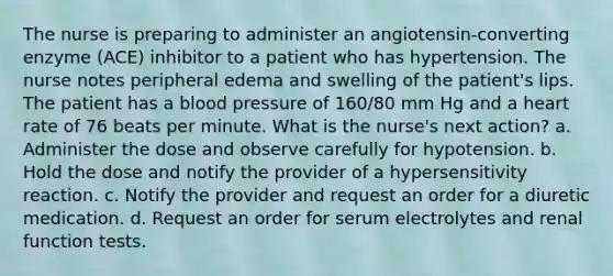 The nurse is preparing to administer an angiotensin-converting enzyme (ACE) inhibitor to a patient who has hypertension. The nurse notes peripheral edema and swelling of the patient's lips. The patient has a blood pressure of 160/80 mm Hg and a heart rate of 76 beats per minute. What is the nurse's next action? a. Administer the dose and observe carefully for hypotension. b. Hold the dose and notify the provider of a hypersensitivity reaction. c. Notify the provider and request an order for a diuretic medication. d. Request an order for serum electrolytes and renal function tests.