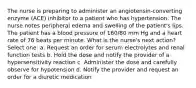 The nurse is preparing to administer an angiotensin-converting enzyme (ACE) inhibitor to a patient who has hypertension. The nurse notes peripheral edema and swelling of the patient's lips. The patient has a blood pressure of 160/80 mm Hg and a heart rate of 76 beats per minute. What is the nurse's next action? Select one: a. Request an order for serum electrolytes and renal function tests b. Hold the dose and notify the provider of a hypersensitivity reaction c. Administer the dose and carefully observe for hypotension d. Notify the provider and request an order for a diuretic medication