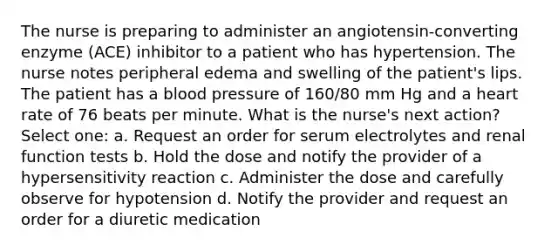 The nurse is preparing to administer an angiotensin-converting enzyme (ACE) inhibitor to a patient who has hypertension. The nurse notes peripheral edema and swelling of the patient's lips. The patient has a blood pressure of 160/80 mm Hg and a heart rate of 76 beats per minute. What is the nurse's next action? Select one: a. Request an order for serum electrolytes and renal function tests b. Hold the dose and notify the provider of a hypersensitivity reaction c. Administer the dose and carefully observe for hypotension d. Notify the provider and request an order for a diuretic medication