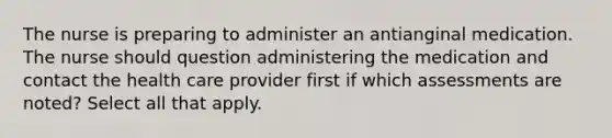 The nurse is preparing to administer an antianginal medication. The nurse should question administering the medication and contact the health care provider first if which assessments are noted? Select all that apply.