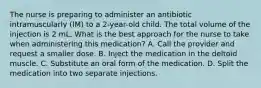 The nurse is preparing to administer an antibiotic intramuscularly (IM) to a 2-year-old child. The total volume of the injection is 2 mL. What is the best approach for the nurse to take when administering this medication? A. Call the provider and request a smaller dose. B. Inject the medication in the deltoid muscle. C. Substitute an oral form of the medication. D. Split the medication into two separate injections.