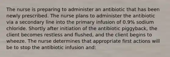 The nurse is preparing to administer an antibiotic that has been newly prescribed. The nurse plans to administer the antibiotic via a secondary line into the primary infusion of 0.9% sodium chloride. Shortly after initiation of the antibiotic piggyback, the client becomes restless and flushed, and the client begins to wheeze. The nurse determines that appropriate first actions will be to stop the antibiotic infusion and: