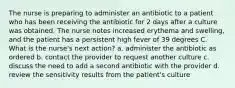 The nurse is preparing to administer an antibiotic to a patient who has been receiving the antibiotic for 2 days after a culture was obtained. The nurse notes increased erythema and swelling, and the patient has a persistent high fever of 39 degrees C. What is the nurse's next action? a. administer the antibiotic as ordered b. contact the provider to request another culture c. discuss the need to add a second antibiotic with the provider d. review the sensitivity results from the patient's culture