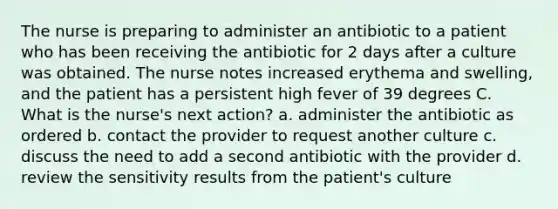 The nurse is preparing to administer an antibiotic to a patient who has been receiving the antibiotic for 2 days after a culture was obtained. The nurse notes increased erythema and swelling, and the patient has a persistent high fever of 39 degrees C. What is the nurse's next action? a. administer the antibiotic as ordered b. contact the provider to request another culture c. discuss the need to add a second antibiotic with the provider d. review the sensitivity results from the patient's culture