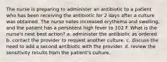 The nurse is preparing to administer an antibiotic to a patient who has been receiving the antibiotic for 2 days after a culture was obtained. The nurse notes increased erythema and swelling, and the patient has a persistent high fever to 102 F. What is the nurse's next best action? a. administer the antibiotic as ordered. b. contact the provider to request another culture. c. discuss the need to add a second antibiotic with the provider. d. review the sensitivity results from the patient's culture.