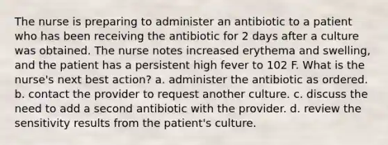 The nurse is preparing to administer an antibiotic to a patient who has been receiving the antibiotic for 2 days after a culture was obtained. The nurse notes increased erythema and swelling, and the patient has a persistent high fever to 102 F. What is the nurse's next best action? a. administer the antibiotic as ordered. b. contact the provider to request another culture. c. discuss the need to add a second antibiotic with the provider. d. review the sensitivity results from the patient's culture.