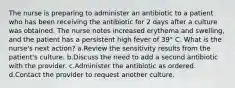 The nurse is preparing to administer an antibiotic to a patient who has been receiving the antibiotic for 2 days after a culture was obtained. The nurse notes increased erythema and swelling, and the patient has a persistent high fever of 39° C. What is the nurse's next action? a.Review the sensitivity results from the patient's culture. b.Discuss the need to add a second antibiotic with the provider. c.Administer the antibiotic as ordered. d.Contact the provider to request another culture.