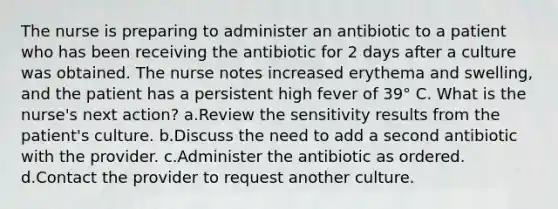 The nurse is preparing to administer an antibiotic to a patient who has been receiving the antibiotic for 2 days after a culture was obtained. The nurse notes increased erythema and swelling, and the patient has a persistent high fever of 39° C. What is the nurse's next action? a.Review the sensitivity results from the patient's culture. b.Discuss the need to add a second antibiotic with the provider. c.Administer the antibiotic as ordered. d.Contact the provider to request another culture.