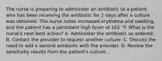 The nurse is preparing to administer an antibiotic to a patient who has been receiving the antibiotic for 2 days after a culture was obtained. The nurse notes increased erythema and swelling, and the patient has a persistent high fever of 102 °F. What is the nurse's next best action? A. Administer the antibiotic as ordered. B. Contact the provider to request another culture. C. Discuss the need to add a second antibiotic with the provider. D. Review the sensitivity results from the patient's culture. ,