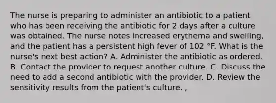 The nurse is preparing to administer an antibiotic to a patient who has been receiving the antibiotic for 2 days after a culture was obtained. The nurse notes increased erythema and swelling, and the patient has a persistent high fever of 102 °F. What is the nurse's next best action? A. Administer the antibiotic as ordered. B. Contact the provider to request another culture. C. Discuss the need to add a second antibiotic with the provider. D. Review the sensitivity results from the patient's culture. ,