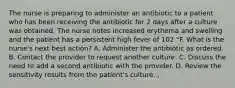 The nurse is preparing to administer an antibiotic to a patient who has been receiving the antibiotic for 2 days after a culture was obtained. The nurse notes increased erythema and swelling and the patient has a persistent high fever of 102 °F. What is the nurse's next best action? A. Administer the antibiotic as ordered. B. Contact the provider to request another culture. C. Discuss the need to add a second antibiotic with the provider. D. Review the sensitivity results from the patient's culture. ,