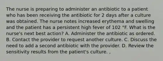 The nurse is preparing to administer an antibiotic to a patient who has been receiving the antibiotic for 2 days after a culture was obtained. The nurse notes increased erythema and swelling and the patient has a persistent high fever of 102 °F. What is the nurse's next best action? A. Administer the antibiotic as ordered. B. Contact the provider to request another culture. C. Discuss the need to add a second antibiotic with the provider. D. Review the sensitivity results from the patient's culture. ,