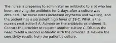 The nurse is preparing to administer an antibiotic to a pt who has been receiving the antibiotic for 2 days after a culture was obtained. The nurse notes increased erythema and swelling, and the patient has a persistent high fever of 39 C. What is the nurse's next action? A. Administer the antibiotic as ordered. B. Contact the provider to request another culture C. Discuss the need to add a second antibiotic with the provider. D. Review the sensitivity results from the patient's culture.