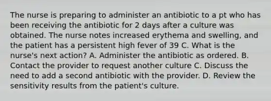 The nurse is preparing to administer an antibiotic to a pt who has been receiving the antibiotic for 2 days after a culture was obtained. The nurse notes increased erythema and swelling, and the patient has a persistent high fever of 39 C. What is the nurse's next action? A. Administer the antibiotic as ordered. B. Contact the provider to request another culture C. Discuss the need to add a second antibiotic with the provider. D. Review the sensitivity results from the patient's culture.