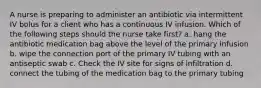 A nurse is preparing to administer an antibiotic via intermittent IV bolus for a client who has a continuous IV infusion. Which of the following steps should the nurse take first? a. hang the antibiotic medication bag above the level of the primary infusion b. wipe the connection port of the primary IV tubing with an antiseptic swab c. Check the IV site for signs of infiltration d. connect the tubing of the medication bag to the primary tubing