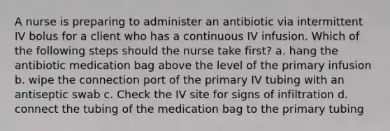 A nurse is preparing to administer an antibiotic via intermittent IV bolus for a client who has a continuous IV infusion. Which of the following steps should the nurse take first? a. hang the antibiotic medication bag above the level of the primary infusion b. wipe the connection port of the primary IV tubing with an antiseptic swab c. Check the IV site for signs of infiltration d. connect the tubing of the medication bag to the primary tubing