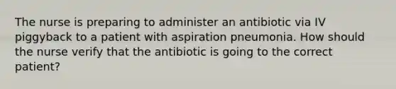 The nurse is preparing to administer an antibiotic via IV piggyback to a patient with aspiration pneumonia. How should the nurse verify that the antibiotic is going to the correct patient?