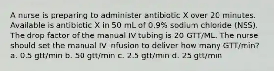 A nurse is preparing to administer antibiotic X over 20 minutes. Available is antibiotic X in 50 mL of 0.9% sodium chloride (NSS). The drop factor of the manual IV tubing is 20 GTT/ML. The nurse should set the manual IV infusion to deliver how many GTT/min? a. 0.5 gtt/min b. 50 gtt/min c. 2.5 gtt/min d. 25 gtt/min