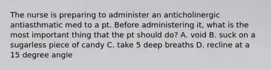 The nurse is preparing to administer an anticholinergic antiasthmatic med to a pt. Before administering it, what is the most important thing that the pt should do? A. void B. suck on a sugarless piece of candy C. take 5 deep breaths D. recline at a 15 degree angle