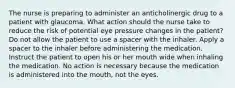 The nurse is preparing to administer an anticholinergic drug to a patient with glaucoma. What action should the nurse take to reduce the risk of potential eye pressure changes in the patient? Do not allow the patient to use a spacer with the inhaler. Apply a spacer to the inhaler before administering the medication. Instruct the patient to open his or her mouth wide when inhaling the medication. No action is necessary because the medication is administered into the mouth, not the eyes.