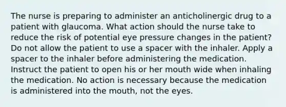 The nurse is preparing to administer an anticholinergic drug to a patient with glaucoma. What action should the nurse take to reduce the risk of potential eye pressure changes in the patient? Do not allow the patient to use a spacer with the inhaler. Apply a spacer to the inhaler before administering the medication. Instruct the patient to open his or her mouth wide when inhaling the medication. No action is necessary because the medication is administered into the mouth, not the eyes.