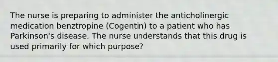 The nurse is preparing to administer the anticholinergic medication benztropine (Cogentin) to a patient who has Parkinson's disease. The nurse understands that this drug is used primarily for which purpose?