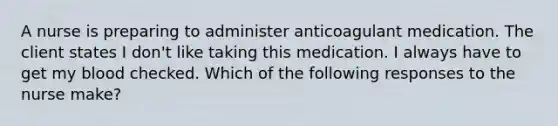 A nurse is preparing to administer anticoagulant medication. The client states I don't like taking this medication. I always have to get my blood checked. Which of the following responses to the nurse make?