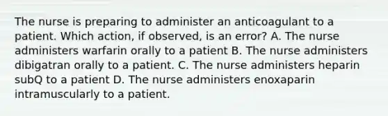 The nurse is preparing to administer an anticoagulant to a patient. Which action, if observed, is an error? A. The nurse administers warfarin orally to a patient B. The nurse administers dibigatran orally to a patient. C. The nurse administers heparin subQ to a patient D. The nurse administers enoxaparin intramuscularly to a patient.