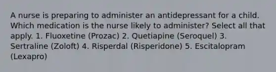 A nurse is preparing to administer an antidepressant for a child. Which medication is the nurse likely to administer? Select all that apply. 1. Fluoxetine (Prozac) 2. Quetiapine (Seroquel) 3. Sertraline (Zoloft) 4. Risperdal (Risperidone) 5. Escitalopram (Lexapro)