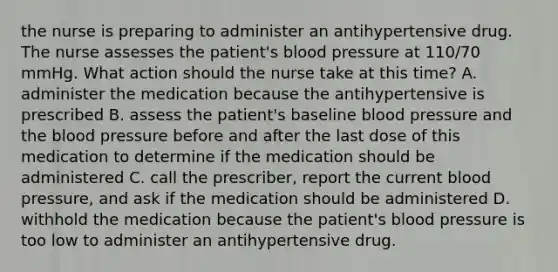 the nurse is preparing to administer an antihypertensive drug. The nurse assesses the patient's blood pressure at 110/70 mmHg. What action should the nurse take at this time? A. administer the medication because the antihypertensive is prescribed B. assess the patient's baseline blood pressure and the blood pressure before and after the last dose of this medication to determine if the medication should be administered C. call the prescriber, report the current blood pressure, and ask if the medication should be administered D. withhold the medication because the patient's blood pressure is too low to administer an antihypertensive drug.