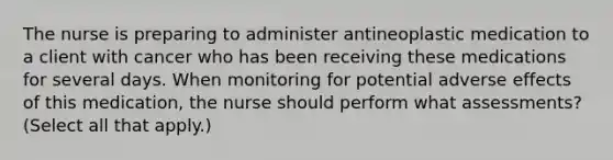 The nurse is preparing to administer antineoplastic medication to a client with cancer who has been receiving these medications for several days. When monitoring for potential adverse effects of this medication, the nurse should perform what assessments? (Select all that apply.)