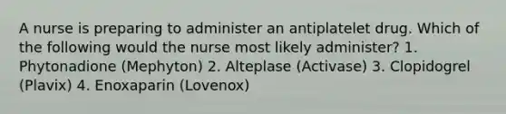 A nurse is preparing to administer an antiplatelet drug. Which of the following would the nurse most likely administer? 1. Phytonadione (Mephyton) 2. Alteplase (Activase) 3. Clopidogrel (Plavix) 4. Enoxaparin (Lovenox)