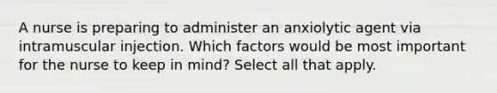 A nurse is preparing to administer an anxiolytic agent via intramuscular injection. Which factors would be most important for the nurse to keep in mind? Select all that apply.