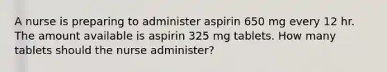 A nurse is preparing to administer aspirin 650 mg every 12 hr. The amount available is aspirin 325 mg tablets. How many tablets should the nurse administer?