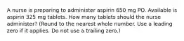 A nurse is preparing to administer aspirin 650 mg PO. Available is aspirin 325 mg tablets. How many tablets should the nurse administer? (Round to the nearest whole number. Use a leading zero if it applies. Do not use a trailing zero.)