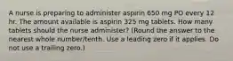 A nurse is preparing to administer aspirin 650 mg PO every 12 hr. The amount available is aspirin 325 mg tablets. How many tablets should the nurse administer? (Round the answer to the nearest whole number/tenth. Use a leading zero if it applies. Do not use a trailing zero.)