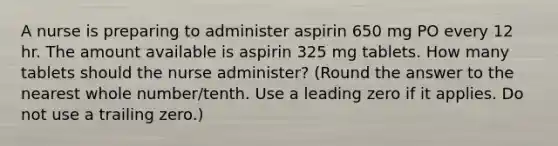 A nurse is preparing to administer aspirin 650 mg PO every 12 hr. The amount available is aspirin 325 mg tablets. How many tablets should the nurse administer? (Round the answer to the nearest whole number/tenth. Use a leading zero if it applies. Do not use a trailing zero.)