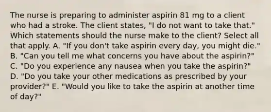 The nurse is preparing to administer aspirin 81 mg to a client who had a stroke. The client states, "I do not want to take that." Which statements should the nurse make to the client? Select all that apply. A. "If you don't take aspirin every day, you might die." B. "Can you tell me what concerns you have about the aspirin?" C. "Do you experience any nausea when you take the aspirin?" D. "Do you take your other medications as prescribed by your provider?" E. "Would you like to take the aspirin at another time of day?"