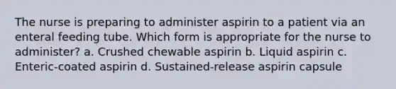 The nurse is preparing to administer aspirin to a patient via an enteral feeding tube. Which form is appropriate for the nurse to administer? a. Crushed chewable aspirin b. Liquid aspirin c. Enteric-coated aspirin d. Sustained-release aspirin capsule