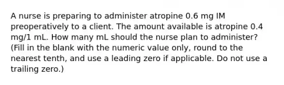 A nurse is preparing to administer atropine 0.6 mg IM preoperatively to a client. The amount available is atropine 0.4 mg/1 mL. How many mL should the nurse plan to administer? (Fill in the blank with the numeric value only, round to the nearest tenth, and use a leading zero if applicable. Do not use a trailing zero.)