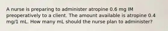 A nurse is preparing to administer atropine 0.6 mg IM preoperatively to a client. The amount available is atropine 0.4 mg/1 mL. How many mL should the nurse plan to administer?