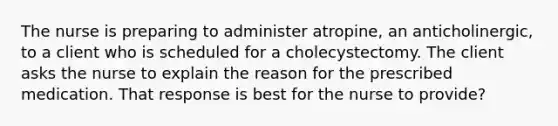 The nurse is preparing to administer atropine, an anticholinergic, to a client who is scheduled for a cholecystectomy. The client asks the nurse to explain the reason for the prescribed medication. That response is best for the nurse to provide?