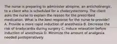 The nurse is preparing to administer atropine, an anticholinergic, to a client who is scheduled for a cholecystectomy. The client asks the nurse to explain the reason for the prescribed medication. What is the best response for the nurse to provide? A. Provide a more rapid induction of anesthesia B. Decrease the risk of bradycardia during surgery C. Induce relaxation before induction of anesthesia D. Minimize the amount of analgesia needed postoperatively