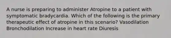 A nurse is preparing to administer Atropine to a patient with symptomatic bradycardia. Which of the following is the primary therapeutic effect of atropine in this scenario? Vasodilation Bronchodilation Increase in heart rate Diuresis