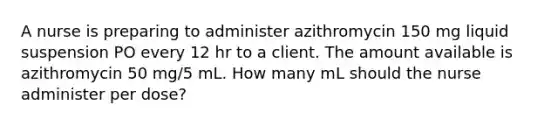 A nurse is preparing to administer azithromycin 150 mg liquid suspension PO every 12 hr to a client. The amount available is azithromycin 50 mg/5 mL. How many mL should the nurse administer per dose?