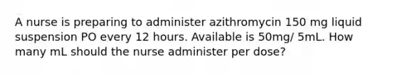 A nurse is preparing to administer azithromycin 150 mg liquid suspension PO every 12 hours. Available is 50mg/ 5mL. How many mL should the nurse administer per dose?