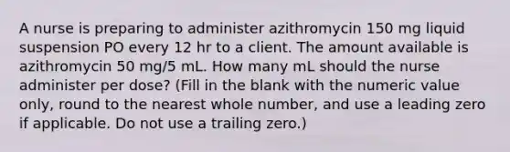 A nurse is preparing to administer azithromycin 150 mg liquid suspension PO every 12 hr to a client. The amount available is azithromycin 50 mg/5 mL. How many mL should the nurse administer per dose? (Fill in the blank with the numeric value only, round to the nearest whole number, and use a leading zero if applicable. Do not use a trailing zero.)